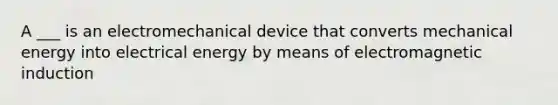 A ___ is an electromechanical device that converts mechanical energy into electrical energy by means of electromagnetic induction