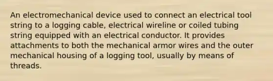 An electromechanical device used to connect an electrical tool string to a logging cable, electrical wireline or coiled tubing string equipped with an electrical conductor. It provides attachments to both the mechanical armor wires and the outer mechanical housing of a logging tool, usually by means of threads.