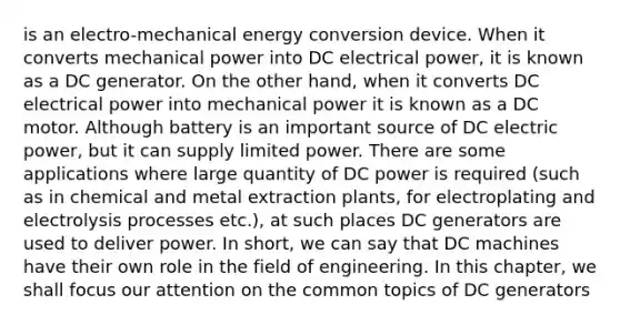 is an electro-mechanical energy conversion device. When it converts mechanical power into DC electrical power, it is known as a DC generator. On the other hand, when it converts DC electrical power into mechanical power it is known as a DC motor. Although battery is an important source of DC electric power, but it can supply limited power. There are some applications where large quantity of DC power is required (such as in chemical and metal extraction plants, for electroplating and electrolysis processes etc.), at such places DC generators are used to deliver power. In short, we can say that DC machines have their own role in the field of engineering. In this chapter, we shall focus our attention on the common topics of DC generators