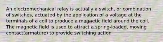 An electromechanical relay is actually a switch, or combination of switches, actuated by the application of a voltage at the terminals of a coil to produce a magnetic field around the coil. The magnetic field is used to attract a spring-loaded, moving contact(armature) to provide switching action