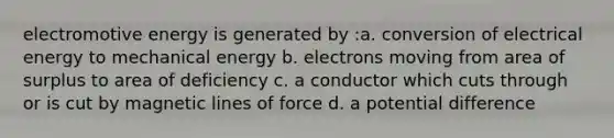 electromotive energy is generated by :a. conversion of electrical energy to mechanical energy b. electrons moving from area of surplus to area of deficiency c. a conductor which cuts through or is cut by magnetic lines of force d. a potential difference