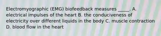 Electromyographic (EMG) biofeedback measures _____. A. electrical impulses of the heart B. the conduciveness of electricity over different liquids in the body C. muscle contraction D. blood flow in the heart