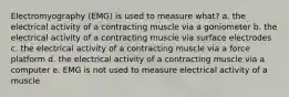 Electromyography (EMG) is used to measure what? a. the electrical activity of a contracting muscle via a goniometer b. the electrical activity of a contracting muscle via surface electrodes c. the electrical activity of a contracting muscle via a force platform d. the electrical activity of a contracting muscle via a computer e. EMG is not used to measure electrical activity of a muscle