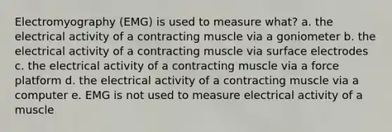 Electromyography (EMG) is used to measure what? a. the electrical activity of a contracting muscle via a goniometer b. the electrical activity of a contracting muscle via surface electrodes c. the electrical activity of a contracting muscle via a force platform d. the electrical activity of a contracting muscle via a computer e. EMG is not used to measure electrical activity of a muscle