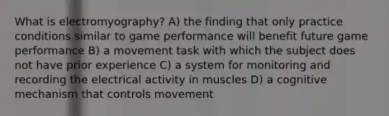 What is electromyography? A) the finding that only practice conditions similar to game performance will benefit future game performance B) a movement task with which the subject does not have prior experience C) a system for monitoring and recording the electrical activity in muscles D) a cognitive mechanism that controls movement