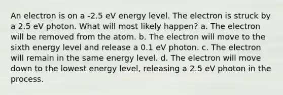 An electron is on a -2.5 eV energy level. The electron is struck by a 2.5 eV photon. What will most likely happen? a. The electron will be removed from the atom. b. The electron will move to the sixth energy level and release a 0.1 eV photon. c. The electron will remain in the same energy level. d. The electron will move down to the lowest energy level, releasing a 2.5 eV photon in the process.