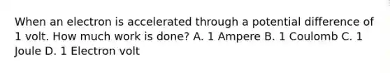 When an electron is accelerated through a potential difference of 1 volt. How much work is done? A. 1 Ampere B. 1 Coulomb C. 1 Joule D. 1 Electron volt