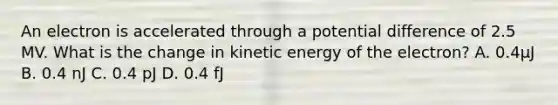 An electron is accelerated through a potential difference of 2.5 MV. What is the change in kinetic energy of the electron? A. 0.4μJ B. 0.4 nJ C. 0.4 pJ D. 0.4 fJ