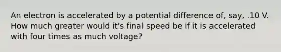 An electron is accelerated by a potential difference of, say, .10 V. How much greater would it's final speed be if it is accelerated with four times as much voltage?