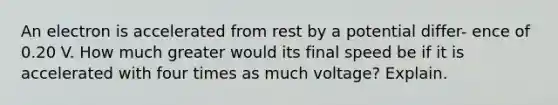 An electron is accelerated from rest by a potential differ- ence of 0.20 V. How much greater would its final speed be if it is accelerated with four times as much voltage? Explain.