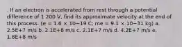 . If an electron is accelerated from rest through a potential difference of 1 200 V, find its approximate velocity at the end of this process. (e = 1.6 × 10−19 C; me = 9.1 × 10−31 kg) a. 2.5E+7 m/s b. 2.1E+8 m/s c. 2.1E+7 m/s d. 4.2E+7 m/s e. 1.8E+8 m/s