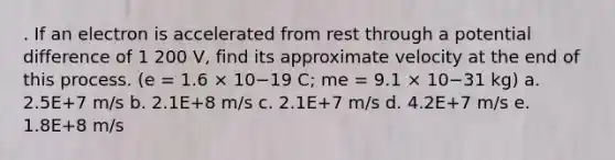 . If an electron is accelerated from rest through a potential difference of 1 200 V, find its approximate velocity at the end of this process. (e = 1.6 × 10−19 C; me = 9.1 × 10−31 kg) a. 2.5E+7 m/s b. 2.1E+8 m/s c. 2.1E+7 m/s d. 4.2E+7 m/s e. 1.8E+8 m/s