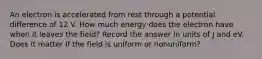 An electron is accelerated from rest through a potential difference of 12 V. How much energy does the electron have when it leaves the field? Record the answer in units of J and eV. Does it matter if the field is uniform or nonuniform?