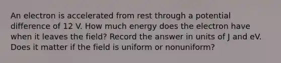 An electron is accelerated from rest through a potential difference of 12 V. How much energy does the electron have when it leaves the field? Record the answer in units of J and eV. Does it matter if the field is uniform or nonuniform?