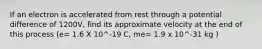 If an electron is accelerated from rest through a potential difference of 1200V, find its approximate velocity at the end of this process (e= 1.6 X 10^-19 C, me= 1.9 x 10^-31 kg )