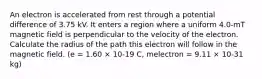 An electron is accelerated from rest through a potential difference of 3.75 kV. It enters a region where a uniform 4.0-mT magnetic field is perpendicular to the velocity of the electron. Calculate the radius of the path this electron will follow in the magnetic field. (e = 1.60 × 10-19 C, melectron = 9.11 × 10-31 kg)