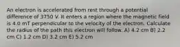 An electron is accelerated from rest through a potential difference of 3750 V. It enters a region where the magnetic field is 4.0 mT perpendicular to the velocity of the electron. Calculate the radius of the path this electron will follow. A) 4.2 cm B) 2.2 cm C) 1.2 cm D) 3.2 cm E) 5.2 cm