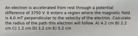 An electron is accelerated from rest through a potential difference of 3750 V. It enters a region where the magnetic field is 4.0 mT perpendicular to the velocity of the electron. Calculate the radius of the path this electron will follow. A) 4.2 cm B) 2.2 cm C) 1.2 cm D) 3.2 cm E) 5.2 cm