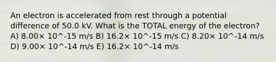 An electron is accelerated from rest through a potential difference of 50.0 kV. What is the TOTAL energy of the electron? A) 8.00× 10^-15 m/s B) 16.2× 10^-15 m/s C) 8.20× 10^-14 m/s D) 9.00× 10^-14 m/s E) 16.2× 10^-14 m/s