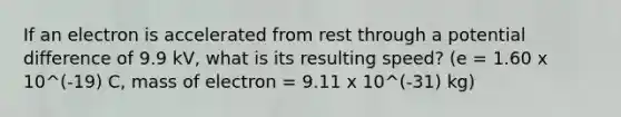 If an electron is accelerated from rest through a potential difference of 9.9 kV, what is its resulting speed? (e = 1.60 x 10^(-19) C, mass of electron = 9.11 x 10^(-31) kg)