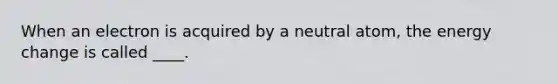 When an electron is acquired by a neutral atom, the energy change is called ____.