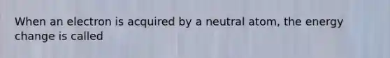 When an electron is acquired by a neutral atom, the energy change is called