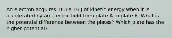 An electron acquires 16.6e-16 J of kinetic energy when it is accelerated by an electric field from plate A to plate B. What is the potential difference between the plates? Which plate has the higher potential?