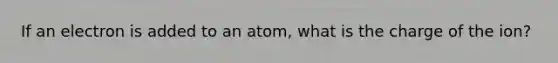 If an electron is added to an atom, what is the charge of the ion?