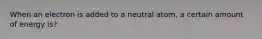 When an electron is added to a neutral atom, a certain amount of energy is?