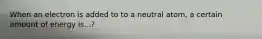 When an electron is added to to a neutral atom, a certain amount of energy is...?