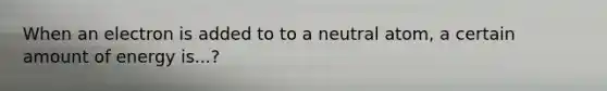 When an electron is added to to a neutral atom, a certain amount of energy is...?