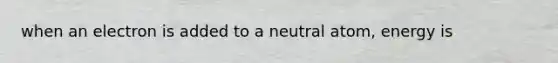 when an electron is added to a neutral atom, energy is