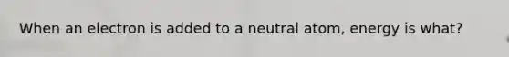 When an electron is added to a neutral atom, energy is what?