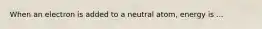 When an electron is added to a neutral atom, energy is ...