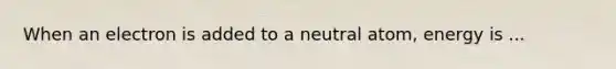 When an electron is added to a neutral atom, energy is ...