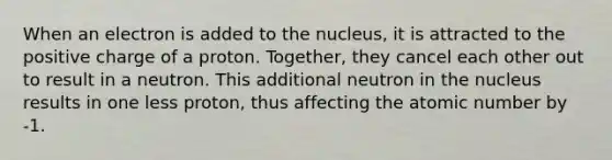 When an electron is added to the nucleus, it is attracted to the positive charge of a proton. Together, they cancel each other out to result in a neutron. This additional neutron in the nucleus results in one less proton, thus affecting the atomic number by -1.