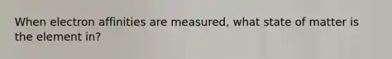 When electron affinities are measured, what state of matter is the element in?