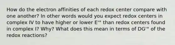 How do the electron affinities of each redox center compare with one another? In other words would you expect redox centers in complex IV to have higher or lower E'° than redox centers found in complex I? Why? What does this mean in terms of DG'° of the redox reactions?