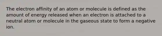 The electron affinity of an atom or molecule is defined as the amount of energy released when an electron is attached to a neutral atom or molecule in the gaseous state to form a negative ion.