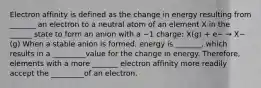 Electron affinity is defined as the change in energy resulting from _______ an electron to a neutral atom of an element X in the ______ state to form an anion with a −1 charge: X(g) + e− → X−(g) When a stable anion is formed, energy is _______, which results in a _________value for the change in energy. Therefore, elements with a more _______ electron affinity more readily accept the _________of an electron.