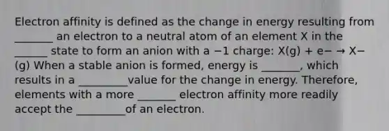 Electron affinity is defined as the change in energy resulting from _______ an electron to a neutral atom of an element X in the ______ state to form an anion with a −1 charge: X(g) + e− → X−(g) When a stable anion is formed, energy is _______, which results in a _________value for the change in energy. Therefore, elements with a more _______ electron affinity more readily accept the _________of an electron.