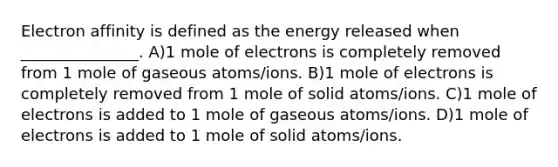 Electron affinity is defined as the energy released when _______________. A)1 mole of electrons is completely removed from 1 mole of gaseous atoms/ions. B)1 mole of electrons is completely removed from 1 mole of solid atoms/ions. C)1 mole of electrons is added to 1 mole of gaseous atoms/ions. D)1 mole of electrons is added to 1 mole of solid atoms/ions.