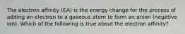 The electron affinity (EA) is the energy change for the process of adding an electron to a gaseous atom to form an anion (negative ion). Which of the following is true about the electron affinity?