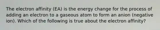 The electron affinity (EA) is the energy change for the process of adding an electron to a gaseous atom to form an anion (negative ion). Which of the following is true about the electron affinity?