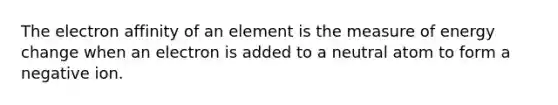 The electron affinity of an element is the measure of energy change when an electron is added to a neutral atom to form a negative ion.