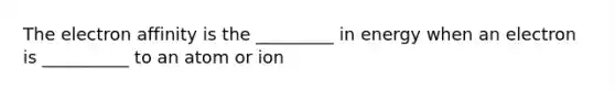 The electron affinity is the _________ in energy when an electron is __________ to an atom or ion