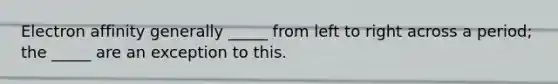 Electron affinity generally _____ from left to right across a period; the _____ are an exception to this.