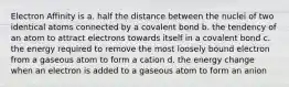 Electron Affinity is a. half the distance between the nuclei of two identical atoms connected by a covalent bond b. the tendency of an atom to attract electrons towards itself in a covalent bond c. the energy required to remove the most loosely bound electron from a gaseous atom to form a cation d. the energy change when an electron is added to a gaseous atom to form an anion