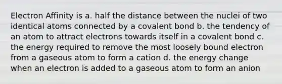 Electron Affinity is a. half the distance between the nuclei of two identical atoms connected by a covalent bond b. the tendency of an atom to attract electrons towards itself in a covalent bond c. the energy required to remove the most loosely bound electron from a gaseous atom to form a cation d. the energy change when an electron is added to a gaseous atom to form an anion