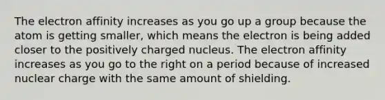 The electron affinity increases as you go up a group because the atom is getting smaller, which means the electron is being added closer to the positively charged nucleus. The electron affinity increases as you go to the right on a period because of increased nuclear charge with the same amount of shielding.